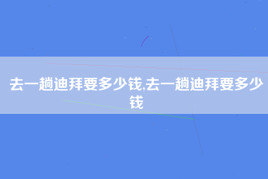 去一趟迪拜要多少钱,去一趟迪拜要多少钱