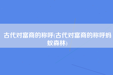 古代对富商的称呼(古代对富商的称呼蚂蚁森林)