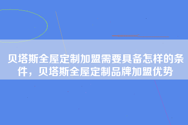 贝塔斯全屋定制加盟需要具备怎样的条件，贝塔斯全屋定制品牌加盟优势