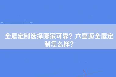 全屋定制选择哪家可靠？六喜源全屋定制怎么样？