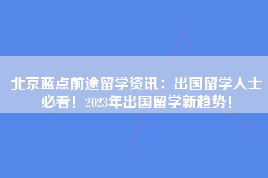 北京蓝点前途留学资讯：出国留学人士必看！2023年出国留学新趋势！