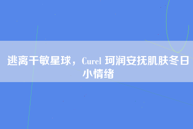 逃离干敏星球，Curel 珂润安抚肌肤冬日小情绪