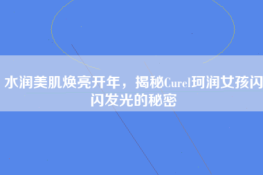 水润美肌焕亮开年，揭秘Curel珂润女孩闪闪发光的秘密