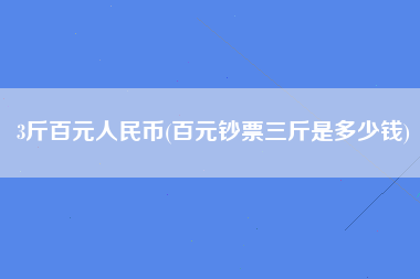 3斤百元人民币(百元钞票三斤是多少钱)