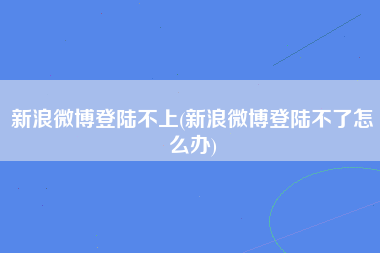 新浪微博登陆不上(新浪微博登陆不了怎么办)