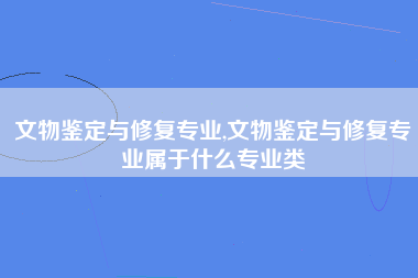 文物鉴定与修复专业,文物鉴定与修复专业属于什么专业类