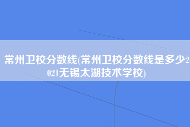 常州卫校分数线(常州卫校分数线是多少2021无锡太湖技术学校)