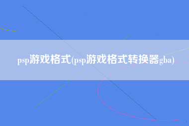 psp游戏格式(psp游戏格式转换器gba)