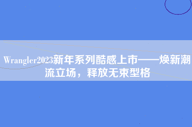 Wrangler2023新年系列酷感上市——焕新潮流立场，释放无束型格