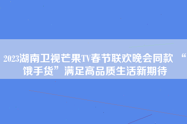 2023湖南卫视芒果TV春节联欢晚会同款 “饿手货”满足高品质生活新期待