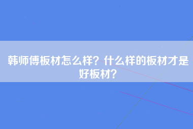 韩师傅板材怎么样？什么样的板材才是好板材？