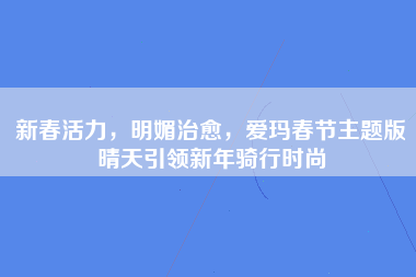 新春活力，明媚治愈，爱玛春节主题版晴天引领新年骑行时尚