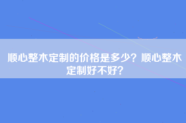 顺心整木定制的价格是多少？顺心整木定制好不好？