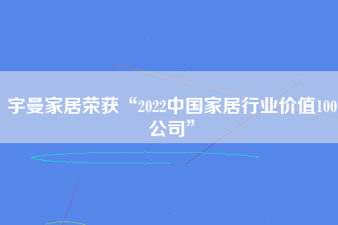 宇曼家居荣获“2022中国家居行业价值100公司”