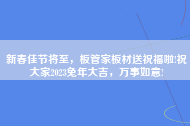 新春佳节将至，板管家板材送祝福啦!祝大家2023兔年大吉，万事如意!