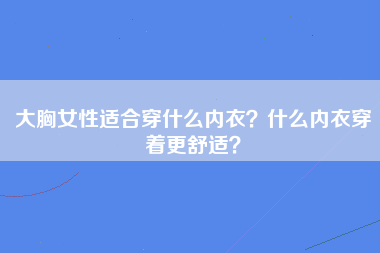 大胸女性适合穿什么内衣？什么内衣穿着更舒适？