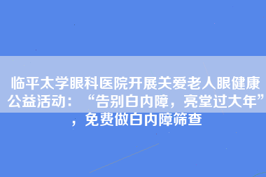 临平太学眼科医院开展关爱老人眼健康公益活动：“告别白内障，亮堂过大年”，免费做白内障筛查