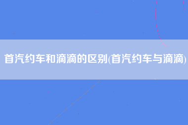 首汽约车和滴滴的区别(首汽约车与滴滴)