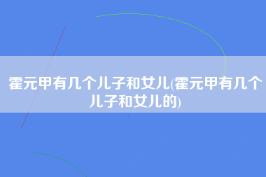 霍元甲有几个儿子和女儿(霍元甲有几个儿子和女儿的)