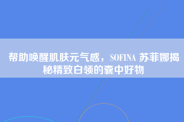 帮助唤醒肌肤元气感，SOFINA 苏菲娜揭秘精致白领的囊中好物