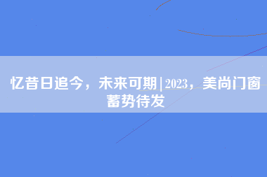 忆昔日追今，未来可期|2023，美尚门窗蓄势待发