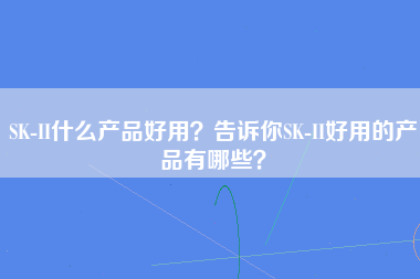 SK-II什么产品好用？告诉你SK-II好用的产品有哪些？